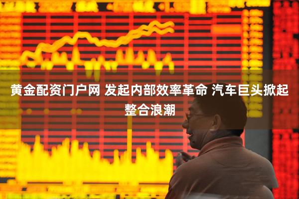黄金配资门户网 发起内部效率革命 汽车巨头掀起整合浪潮