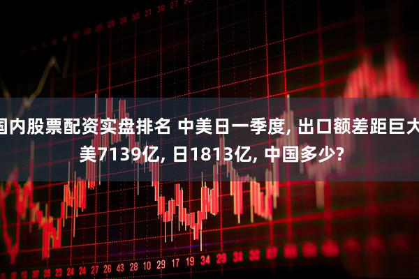国内股票配资实盘排名 中美日一季度, 出口额差距巨大: 美7139亿, 日1813亿, 中国多少?