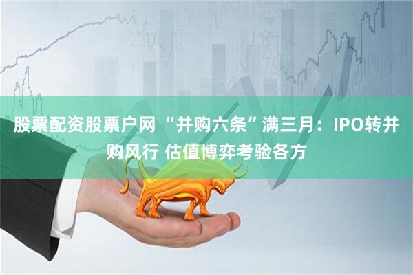 股票配资股票户网 “并购六条”满三月：IPO转并购风行 估值博弈考验各方