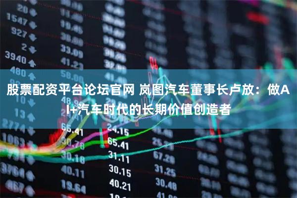 股票配资平台论坛官网 岚图汽车董事长卢放：做AI+汽车时代的长期价值创造者