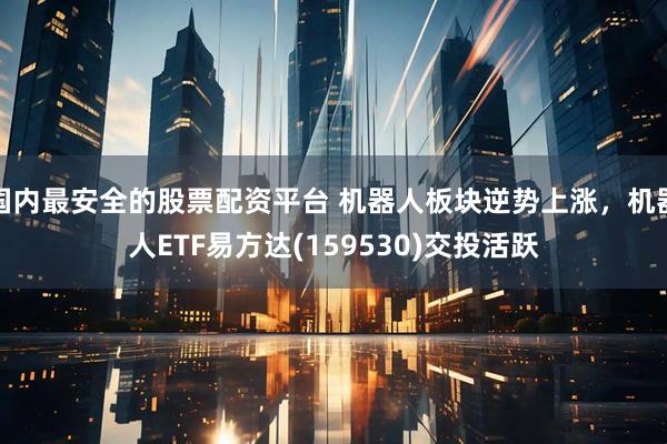 国内最安全的股票配资平台 机器人板块逆势上涨，机器人ETF易方达(159530)交投活跃