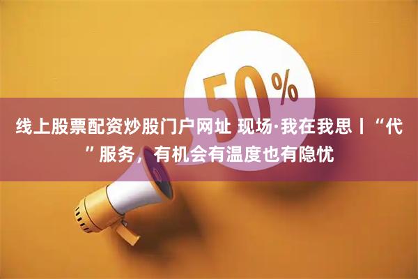 线上股票配资炒股门户网址 现场·我在我思丨“代”服务，有机会有温度也有隐忧
