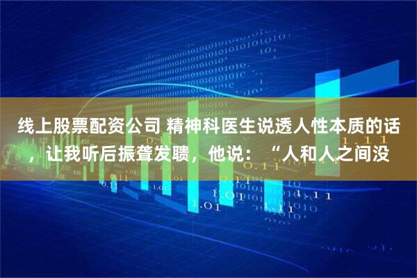 线上股票配资公司 精神科医生说透人性本质的话，让我听后振聋发聩，他说： “人和人之间没