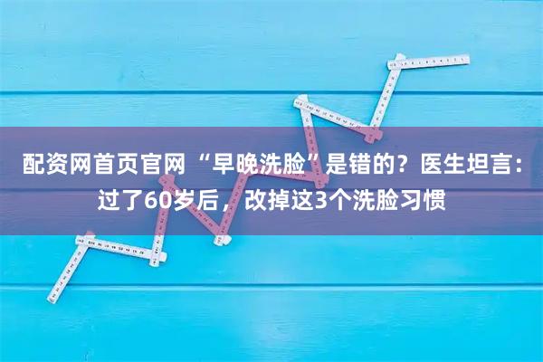 配资网首页官网 “早晚洗脸”是错的？医生坦言：过了60岁后，改掉这3个洗脸习惯