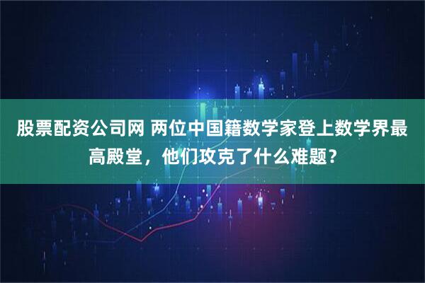 股票配资公司网 两位中国籍数学家登上数学界最高殿堂，他们攻克了什么难题？