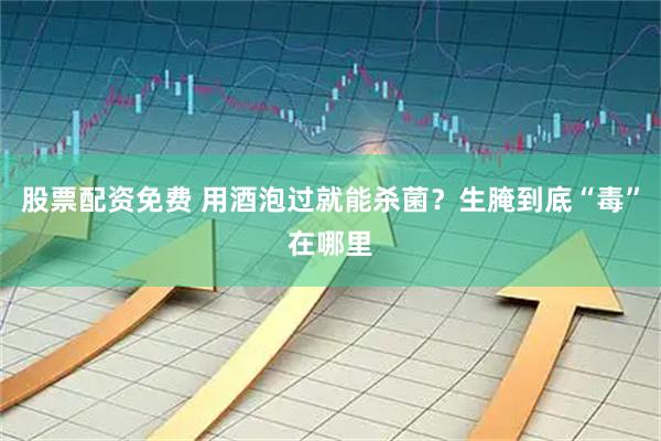 股票配资免费 用酒泡过就能杀菌？生腌到底“毒”在哪里